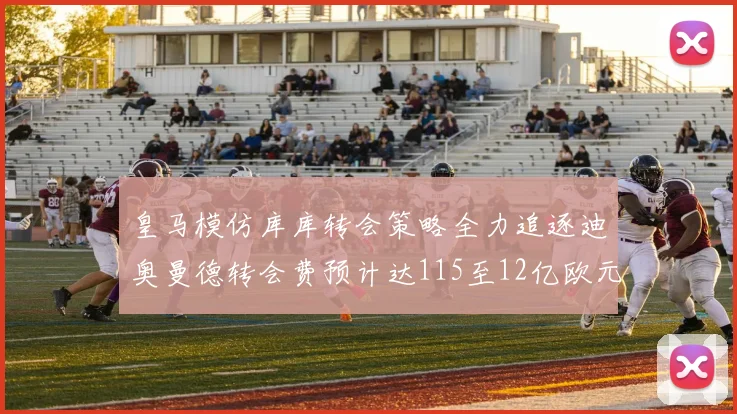 皇马模仿库库转会策略全力追逐迪奥曼德转会费预计达115至12亿欧元