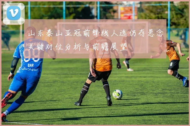 山东泰山亚冠前锋线人选仍存悬念关键对位分析与前瞻展望