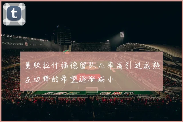 曼联拉什福德留队几率高引进成熟左边锋的希望逐渐减小