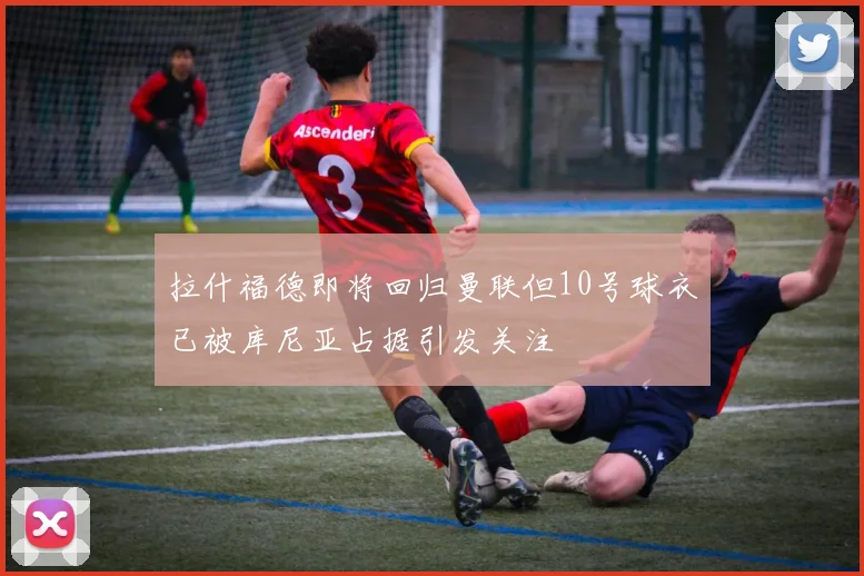 拉什福德即将回归曼联但10号球衣已被库尼亚占据引发关注