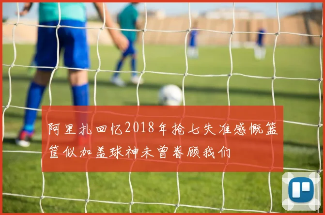 阿里扎回忆2018年抢七失准感慨篮筐似加盖球神未曾眷顾我们