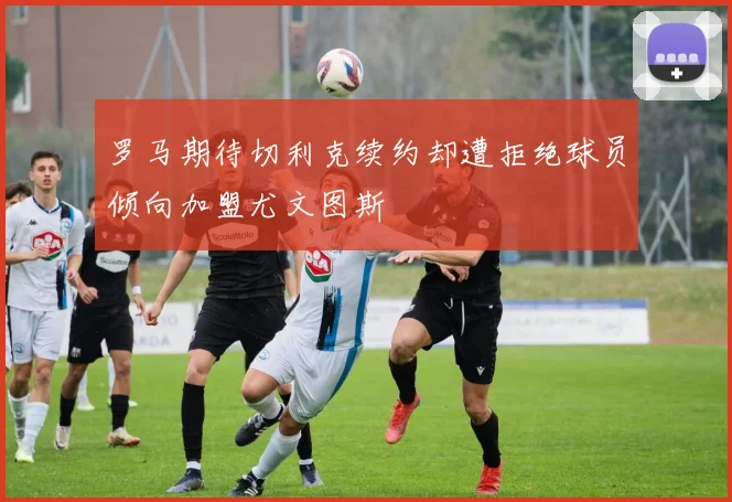 罗马期待切利克续约却遭拒绝球员倾向加盟尤文图斯