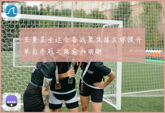 王曼昱全运会备战聚焦接发球提升单打夺冠之路愈加明晰