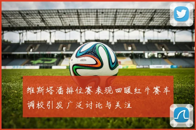 维斯塔潘排位赛表现回暖红牛赛车调校引发广泛讨论与关注