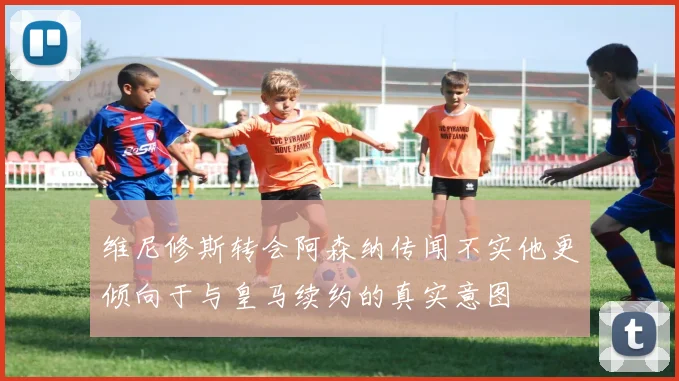 维尼修斯转会阿森纳传闻不实他更倾向于与皇马续约的真实意图