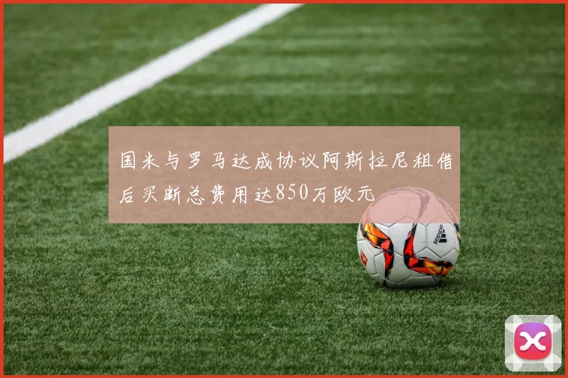 国米与罗马达成协议阿斯拉尼租借后买断总费用达850万欧元